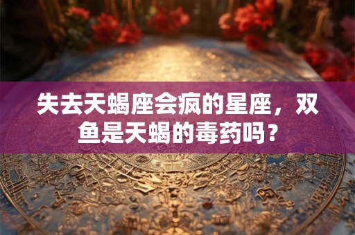 失去天蝎座会疯的星座，双鱼是天蝎的毒药吗？