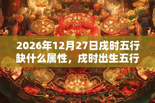 2026年12月27日戌时五行缺什么属性，戌时出生五行缺什么