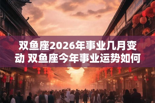 双鱼座2026年事业几月变动 双鱼座今年事业运势如何