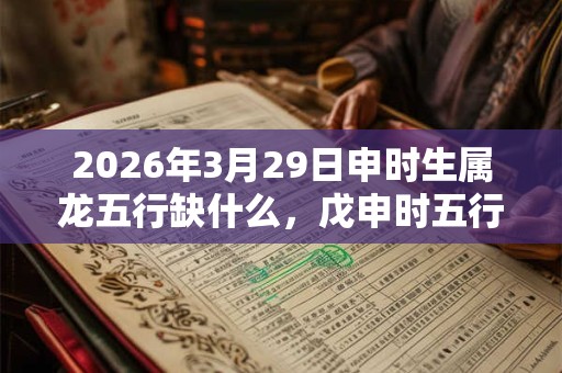 2026年3月29日申时生属龙五行缺什么，戊申时五行缺什么