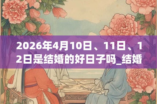 2026年4月10日、11日、12日是结婚的好日子吗_结婚可以吗