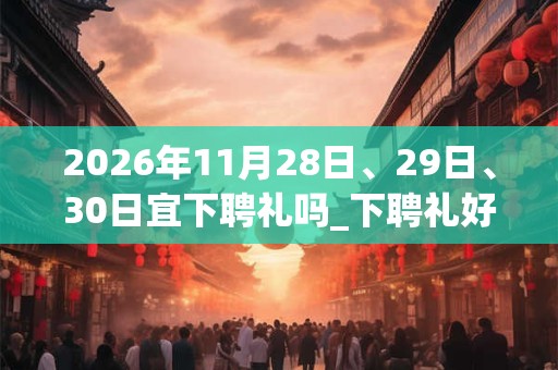 2026年11月28日、29日、30日宜下聘礼吗_下聘礼好不好