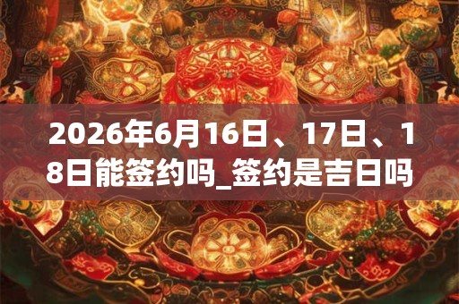 2026年6月16日、17日、18日能签约吗_签约是吉日吗