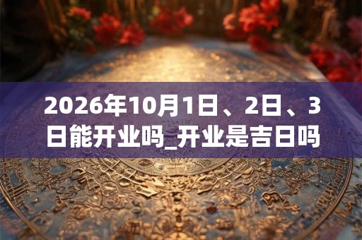 2026年10月1日、2日、3日能开业吗_开业是吉日吗
