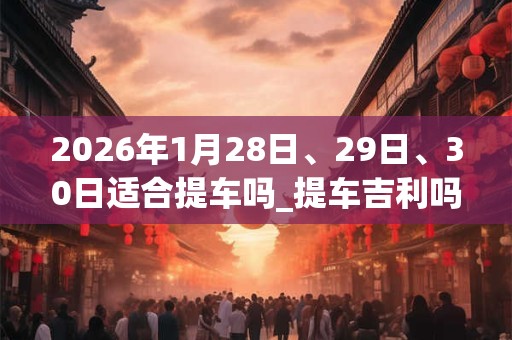 2026年1月28日、29日、30日适合提车吗_提车吉利吗