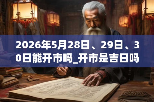 2026年5月28日、29日、30日能开市吗_开市是吉日吗