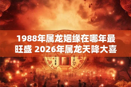 1988年属龙姻缘在哪年最旺盛 2026年属龙天降大喜