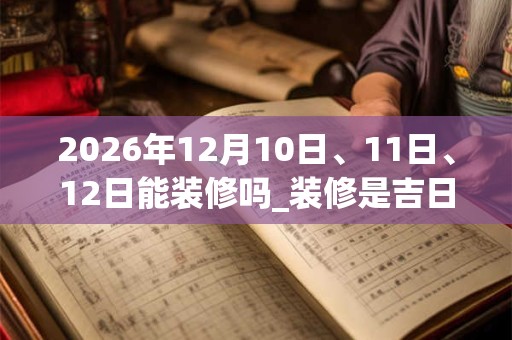 2026年12月10日、11日、12日能装修吗_装修是吉日吗