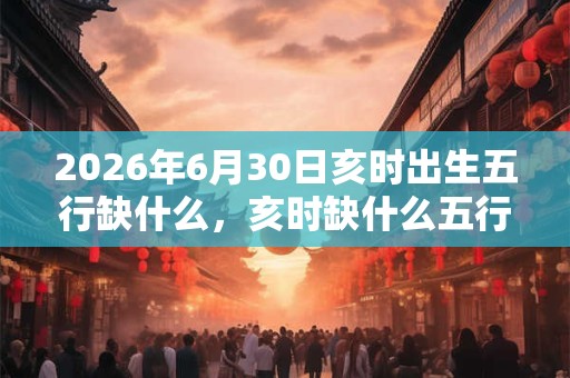 2026年6月30日亥时出生五行缺什么，亥时缺什么五行