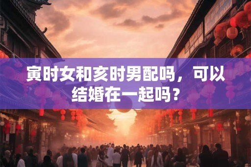 寅时女和亥时男配吗，可以结婚在一起吗？