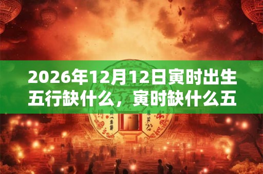2026年12月12日寅时出生五行缺什么，寅时缺什么五行