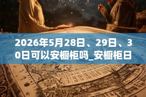 2026年5月28日、29日、30日可以安橱柜吗_安橱柜日子好吗