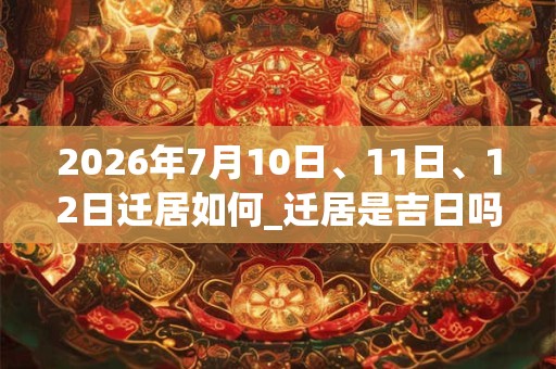 2026年7月10日、11日、12日迁居如何_迁居是吉日吗