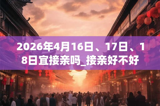2026年4月16日、17日、18日宜接亲吗_接亲好不好