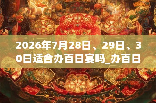 2026年7月28日、29日、30日适合办百日宴吗_办百日宴吉利吗