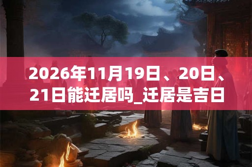 2026年11月19日、20日、21日能迁居吗_迁居是吉日吗