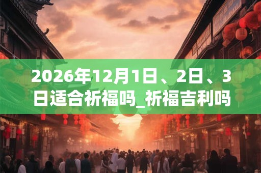 2026年12月1日、2日、3日适合祈福吗_祈福吉利吗
