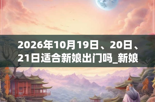2026年10月19日、20日、21日适合新娘出门吗_新娘出门吉利吗