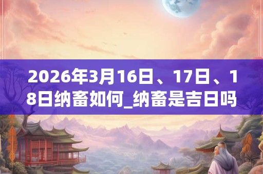 2026年3月16日、17日、18日纳畜如何_纳畜是吉日吗