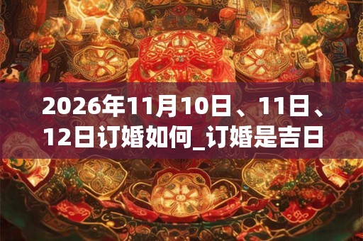 2026年11月10日、11日、12日订婚如何_订婚是吉日吗