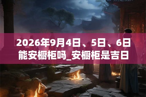 2026年9月4日、5日、6日能安橱柜吗_安橱柜是吉日吗