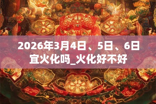 2026年3月4日、5日、6日宜火化吗_火化好不好 2026年3月4日、5日、6日宜火化吗_火化好不好