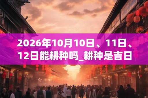 2026年10月10日、11日、12日能耕种吗_耕种是吉日吗