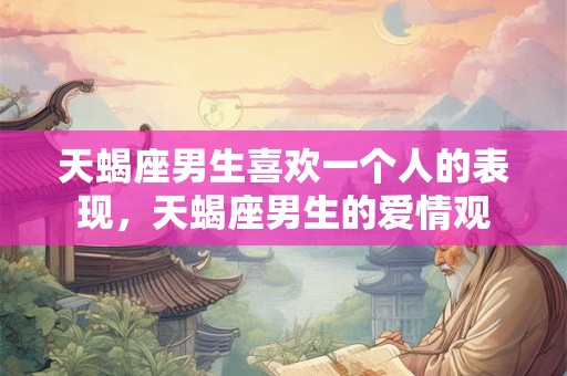 天蝎座男生喜欢一个人的表现，天蝎座男生的爱情观