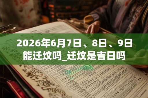2026年6月7日、8日、9日能迁坟吗_迁坟是吉日吗