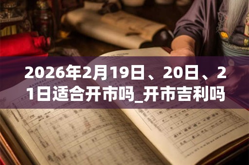 2026年2月19日、20日、21日适合开市吗_开市吉利吗