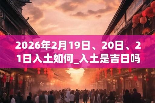 2026年2月19日、20日、21日入土如何_入土是吉日吗
