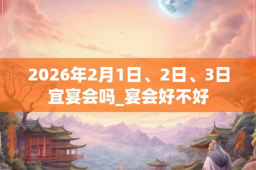 2026年2月1日、2日、3日宜宴会吗_宴会好不好