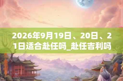 2026年9月19日、20日、21日适合赴任吗_赴任吉利吗
