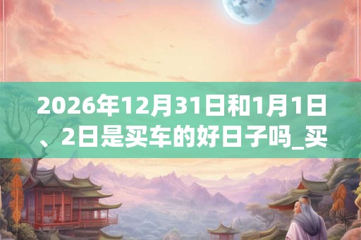 2026年12月31日和1月1日、2日是买车的好日子吗_买车可以吗