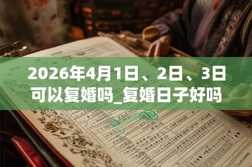 2026年4月1日、2日、3日可以复婚吗_复婚日子好吗