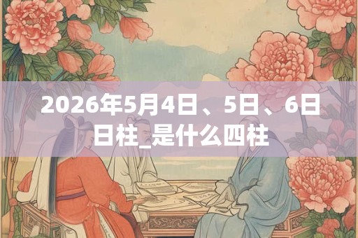 2026年5月4日、5日、6日日柱_是什么四柱