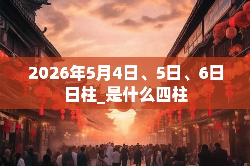 2026年5月4日、5日、6日日柱_是什么四柱