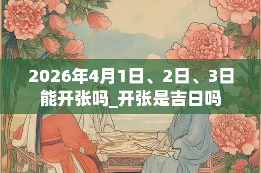 2026年4月1日、2日、3日能开张吗_开张是吉日吗