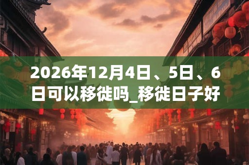 2026年12月4日、5日、6日可以移徙吗_移徙日子好吗