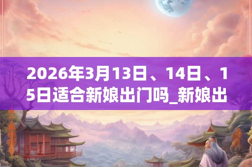 2026年3月13日、14日、15日适合新娘出门吗_新娘出门吉利吗