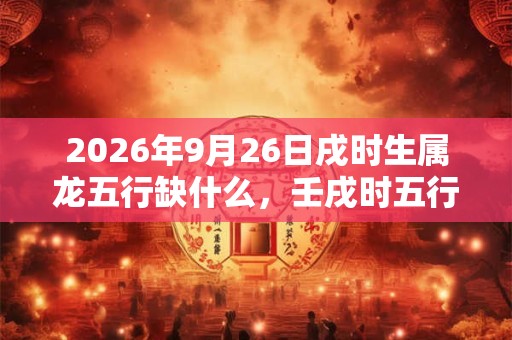 2026年9月26日戌时生属龙五行缺什么,壬戌时五行缺什么 2026年9月26日戌时生属龙五行缺什么,壬戌时五行缺什么