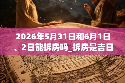 2026年5月31日和6月1日、2日能拆房吗_拆房是吉日吗