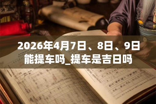 2026年4月7日、8日、9日能提车吗_提车是吉日吗 2026年4月7日、8日、9日能提车吗_提车是吉日吗