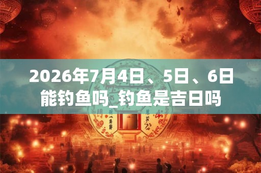 2026年7月4日、5日、6日能钓鱼吗_钓鱼是吉日吗