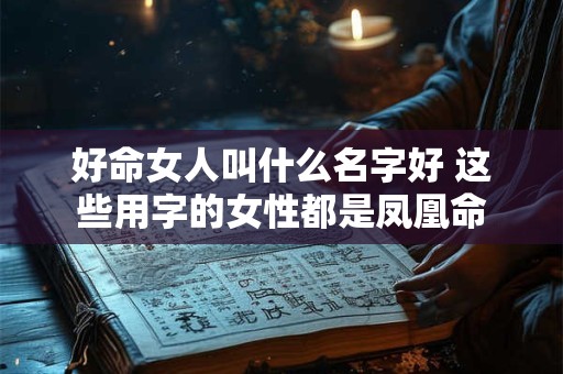 好命女人叫什么名字好 这些用字的女性都是凤凰命 好命女人叫什么名字好 这些用字的女性都是凤凰命