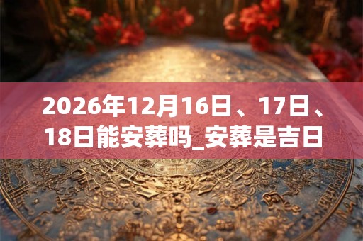 2026年12月16日、17日、18日能安葬吗_安葬是吉日吗 2026年12月16日、17日、18日能安葬吗_安葬是吉日吗