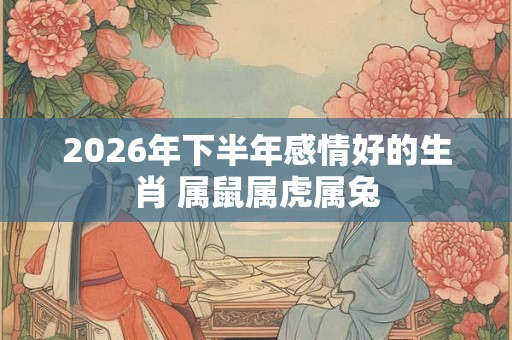 2026年下半年感情好的生肖 属鼠属虎属兔 2026年下半年感情好的生肖 属鼠属虎属兔