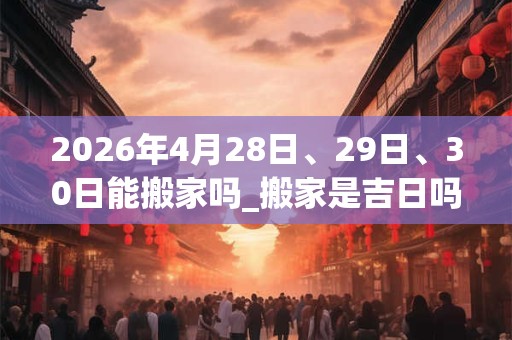2026年4月28日、29日、30日能搬家吗_搬家是吉日吗