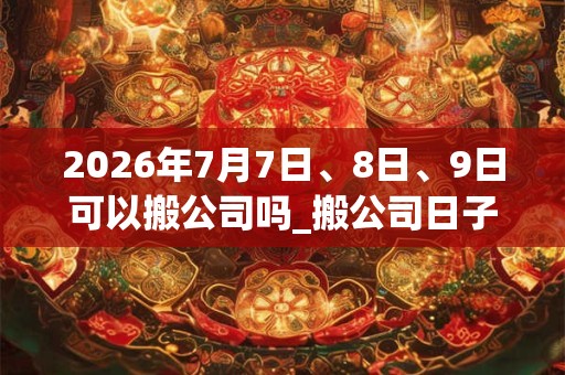 2026年7月7日、8日、9日可以搬公司吗_搬公司日子好吗