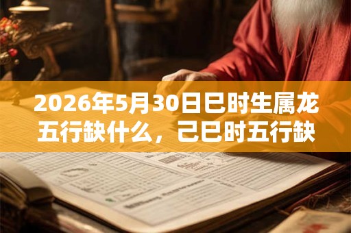 2026年5月30日巳时生属龙五行缺什么,己巳时五行缺什么 2026年5月30日巳时生属龙五行缺什么,己巳时五行缺什么